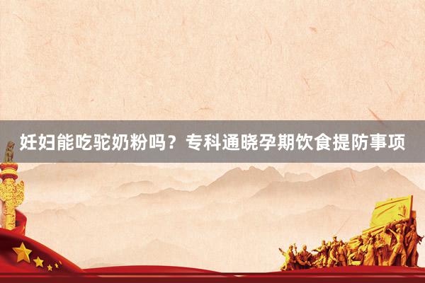 妊妇能吃驼奶粉吗？专科通晓孕期饮食提防事项